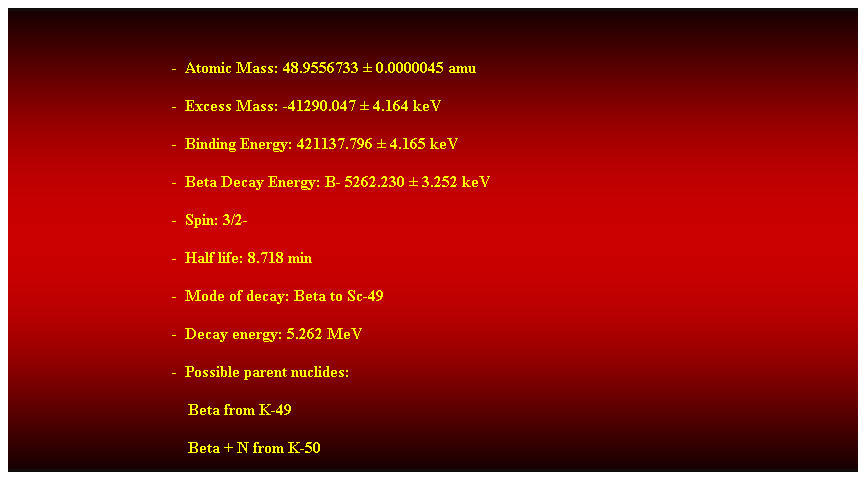 Cuadro de texto:  
-  Atomic Mass: 48.9556733  0.0000045 amu 
-  Excess Mass: -41290.047  4.164 keV 
-  Binding Energy: 421137.796  4.165 keV 
-  Beta Decay Energy: B- 5262.230  3.252 keV 
-  Spin: 3/2- 
-  Half life: 8.718 min 
-  Mode of decay: Beta to Sc-49 
-  Decay energy: 5.262 MeV 
-  Possible parent nuclides: 
                                            Beta from K-49 
                                            Beta + N from K-50 
