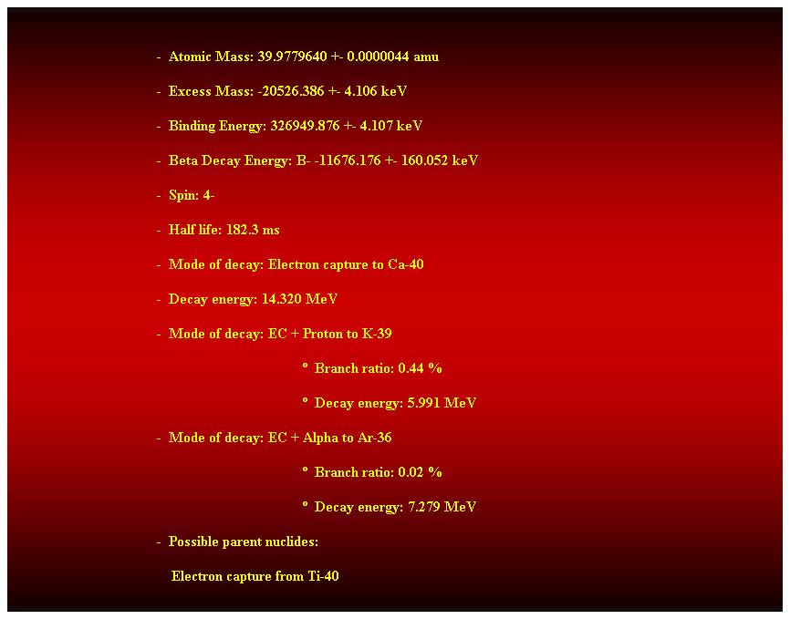 Cuadro de texto: -  Atomic Mass: 39.9779640 +- 0.0000044 amu 
-  Excess Mass: -20526.386 +- 4.106 keV 
-  Binding Energy: 326949.876 +- 4.107 keV 
-  Beta Decay Energy: B- -11676.176 +- 160.052 keV 
-  Spin: 4- 
-  Half life: 182.3 ms 
-  Mode of decay: Electron capture to Ca-40 
-  Decay energy: 14.320 MeV 
-  Mode of decay: EC + Proton to K-39 
  Branch ratio: 0.44 % 
  Decay energy: 5.991 MeV 
-  Mode of decay: EC + Alpha to Ar-36 
  Branch ratio: 0.02 % 
  Decay energy: 7.279 MeV 
-  Possible parent nuclides: 
    Electron capture from Ti-40
