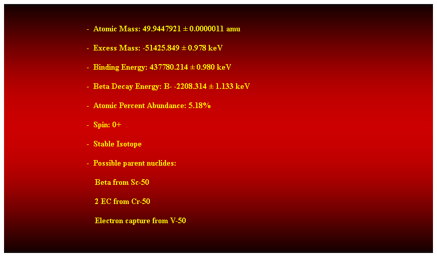 Cuadro de texto:  
-  Atomic Mass: 49.9447921  0.0000011 amu 
-  Excess Mass: -51425.849  0.978 keV 
-  Binding Energy: 437780.214  0.980 keV 
-  Beta Decay Energy: B- -2208.314  1.133 keV 
-  Atomic Percent Abundance: 5.18% 
-  Spin: 0+ 
-  Stable Isotope 
-  Possible parent nuclides: 
    Beta from Sc-50 
    2 EC from Cr-50 
    Electron capture from V-50 
 
