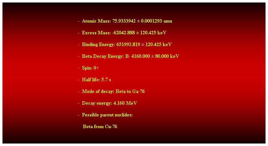 Cuadro de texto:  
-  Atomic Mass: 75.9333942  0.0001293 amu 
-  Excess Mass: -62042.888  120.425 keV 
-  Binding Energy: 651992.819  120.425 keV 
-  Beta Decay Energy: B- 4160.000  80.000 keV 
-  Spin: 0+ 
-  Half life: 5.7 s 
-  Mode of decay: Beta to Ga-76 
-  Decay energy: 4.160 MeV 
-  Possible parent nuclides: 
    Beta from Cu-76 
