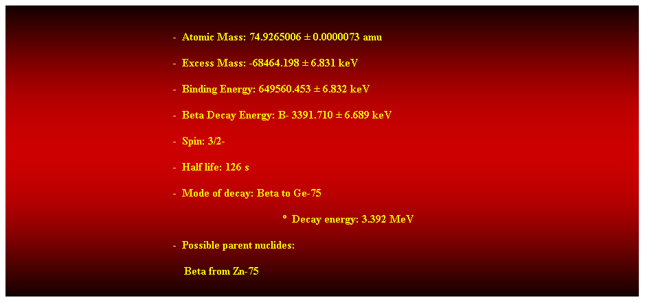 Cuadro de texto:  
-  Atomic Mass: 74.9265006  0.0000073 amu 
-  Excess Mass: -68464.198  6.831 keV 
-  Binding Energy: 649560.453  6.832 keV 
-  Beta Decay Energy: B- 3391.710  6.689 keV 
-  Spin: 3/2- 
-  Half life: 126 s 
-  Mode of decay: Beta to Ge-75 
  Decay energy: 3.392 MeV 
-  Possible parent nuclides: 
    Beta from Zn-75 
