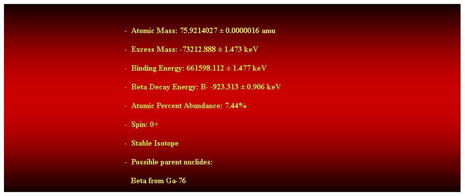 Cuadro de texto:  
-  Atomic Mass: 75.9214027  0.0000016 amu 
-  Excess Mass: -73212.888  1.473 keV 
-  Binding Energy: 661598.112  1.477 keV 
-  Beta Decay Energy: B- -923.313  0.906 keV 
-  Atomic Percent Abundance: 7.44% 
-  Spin: 0+ 
-  Stable Isotope 
-  Possible parent nuclides: 
                                                               Beta from Ga-76 
