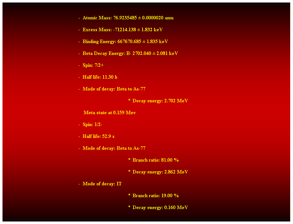 Cuadro de texto:  
-  Atomic Mass: 76.9235485  0.0000020 amu 
-  Excess Mass: -71214.138  1.832 keV 
-  Binding Energy: 667670.685  1.835 keV 
-  Beta Decay Energy: B- 2702.040  2.081 keV 
-  Spin: 7/2+ 
-  Half life: 11.30 h 
-  Mode of decay: Beta to As-77 
  Decay energy: 2.702 MeV 
    Meta state at 0.159 Mev 
-  Spin: 1/2- 
-  Half life: 52.9 s 
-  Mode of decay: Beta to As-77 
  Branch ratio: 81.00 % 
  Decay energy: 2.862 MeV 
-  Mode of decay: IT 
  Branch ratio: 19.00 % 
  Decay energy: 0.160 MeV 
 
