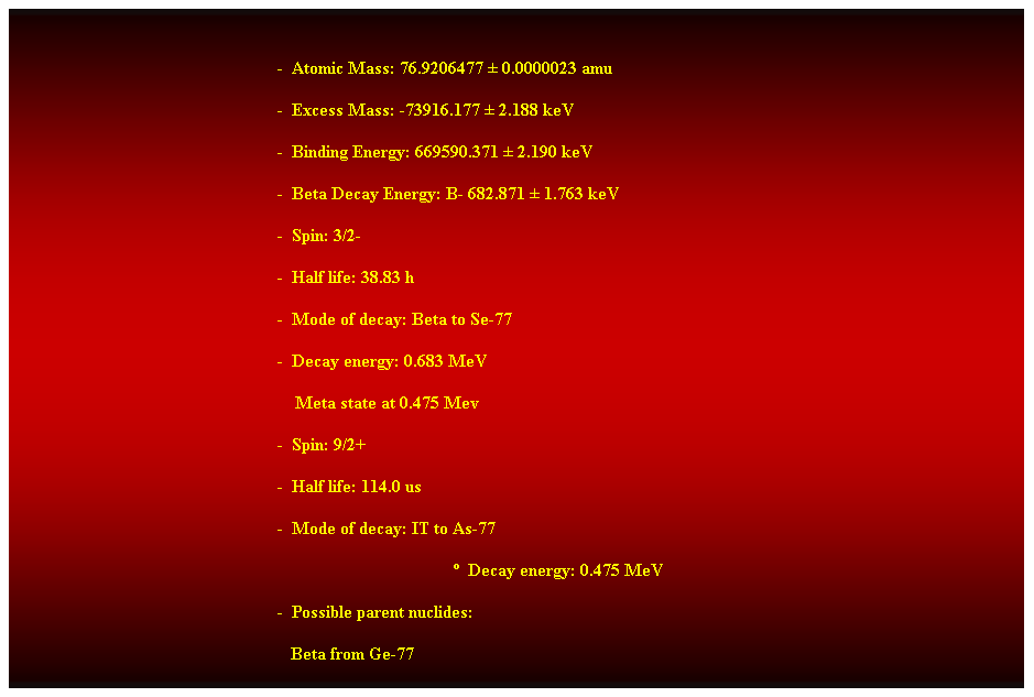 Cuadro de texto:  
-  Atomic Mass: 76.9206477  0.0000023 amu 
-  Excess Mass: -73916.177  2.188 keV 
-  Binding Energy: 669590.371  2.190 keV 
-  Beta Decay Energy: B- 682.871  1.763 keV 
-  Spin: 3/2- 
-  Half life: 38.83 h 
-  Mode of decay: Beta to Se-77 
-  Decay energy: 0.683 MeV 
    Meta state at 0.475 Mev 
-  Spin: 9/2+ 
-  Half life: 114.0 us 
-  Mode of decay: IT to As-77 
  Decay energy: 0.475 MeV 
-  Possible parent nuclides: 
   Beta from Ge-77 
