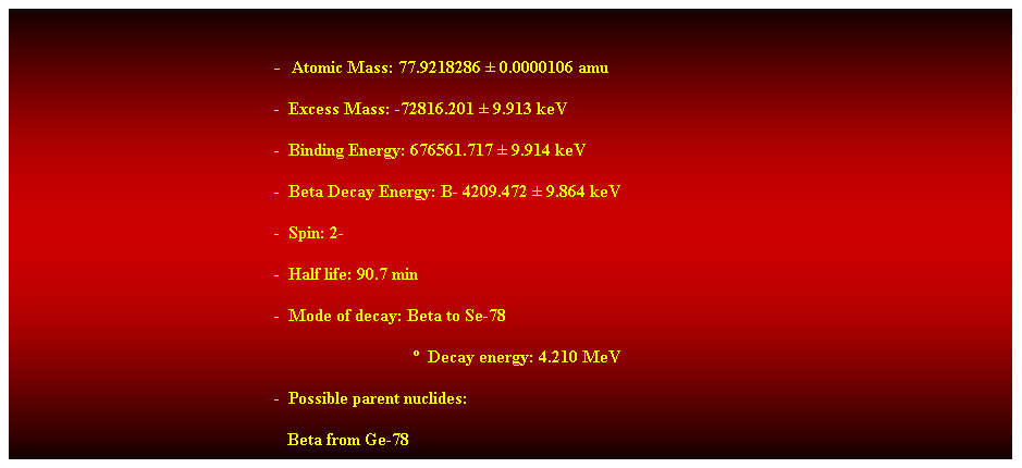 Cuadro de texto:  
-  Atomic Mass: 77.9218286  0.0000106 amu 
-  Excess Mass: -72816.201  9.913 keV 
-  Binding Energy: 676561.717  9.914 keV 
-  Beta Decay Energy: B- 4209.472  9.864 keV 
-  Spin: 2- 
-  Half life: 90.7 min 
-  Mode of decay: Beta to Se-78 
                                  Decay energy: 4.210 MeV 
-  Possible parent nuclides: 
   Beta from Ge-78 
 
