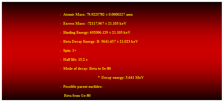 Cuadro de texto:  
-  Atomic Mass: 79.9225782  0.0000227 amu 
-  Excess Mass: -72117.967  21.103 keV 
-  Binding Energy: 692006.129  21.103 keV 
-  Beta Decay Energy: B- 5641.437  21.023 keV 
-  Spin: 1+ 
-  Half life: 15.2 s 
-  Mode of decay: Beta to Se-80 
  Decay energy: 5.641 MeV 
-  Possible parent nuclides: 
    Beta from Ge-80 
