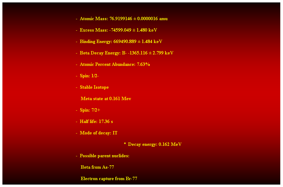 Cuadro de texto:  
-  Atomic Mass: 76.9199146  0.0000016 amu 
-  Excess Mass: -74599.049  1.480 keV 
-  Binding Energy: 669490.889  1.484 keV 
-  Beta Decay Energy: B- -1365.116  2.799 keV 
-  Atomic Percent Abundance: 7.63% 
-  Spin: 1/2- 
-  Stable Isotope 
    Meta state at 0.161 Mev 
-  Spin: 7/2+ 
-  Half life: 17.36 s 
-  Mode of decay: IT 
  Decay energy: 0.162 MeV 
-  Possible parent nuclides: 
    Beta from As-77 
    Electron capture from Br-77 
