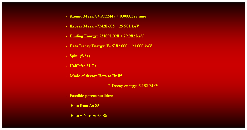 Cuadro de texto:  
-  Atomic Mass: 84.9222447  0.0000322 amu 
-  Excess Mass: -72428.605  29.981 keV 
-  Binding Energy: 731891.028  29.982 keV 
-  Beta Decay Energy: B- 6182.000  23.000 keV 
-  Spin: (5/2+) 
-  Half life: 31.7 s 
-  Mode of decay: Beta to Br-85 
  Decay energy: 6.182 MeV 
-  Possible parent nuclides: 
                                                                Beta from As-85 
                                                                Beta + N from As-86 
 
