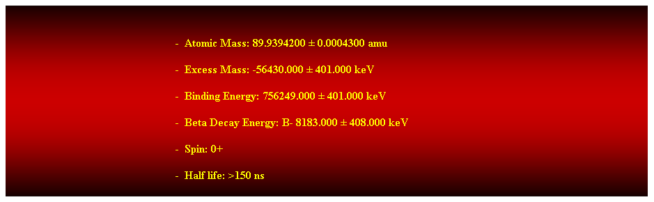 Cuadro de texto:  
-  Atomic Mass: 89.9394200  0.0004300 amu 
-  Excess Mass: -56430.000  401.000 keV 
-  Binding Energy: 756249.000  401.000 keV 
-  Beta Decay Energy: B- 8183.000  408.000 keV 
-  Spin: 0+ 
-  Half life: >150 ns 
