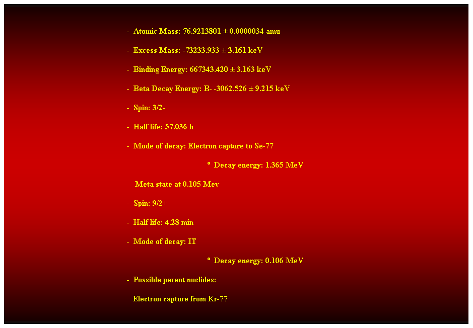 Cuadro de texto:  
-  Atomic Mass: 76.9213801  0.0000034 amu 
-  Excess Mass: -73233.933  3.161 keV 
-  Binding Energy: 667343.420  3.163 keV 
-  Beta Decay Energy: B- -3062.526  9.215 keV 
-  Spin: 3/2- 
-  Half life: 57.036 h 
-  Mode of decay: Electron capture to Se-77 
  Decay energy: 1.365 MeV 
    Meta state at 0.105 Mev 
-  Spin: 9/2+ 
-  Half life: 4.28 min 
-  Mode of decay: IT 
  Decay energy: 0.106 MeV 
-  Possible parent nuclides: 
                                                               Electron capture from Kr-77 
