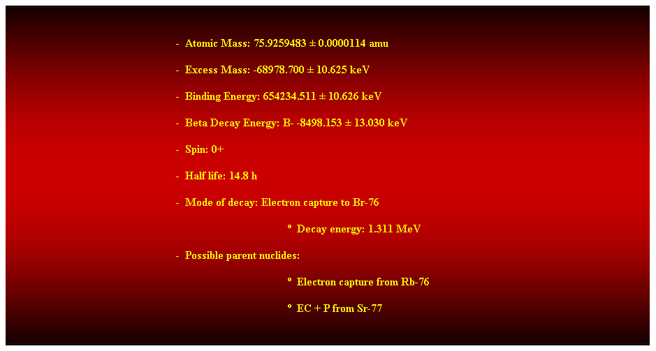 Cuadro de texto:  
-  Atomic Mass: 75.9259483  0.0000114 amu 
-  Excess Mass: -68978.700  10.625 keV 
-  Binding Energy: 654234.511  10.626 keV 
-  Beta Decay Energy: B- -8498.153  13.030 keV 
-  Spin: 0+ 
-  Half life: 14.8 h 
-  Mode of decay: Electron capture to Br-76 
  Decay energy: 1.311 MeV 
-  Possible parent nuclides: 
  Electron capture from Rb-76 
  EC + P from Sr-77 
 
