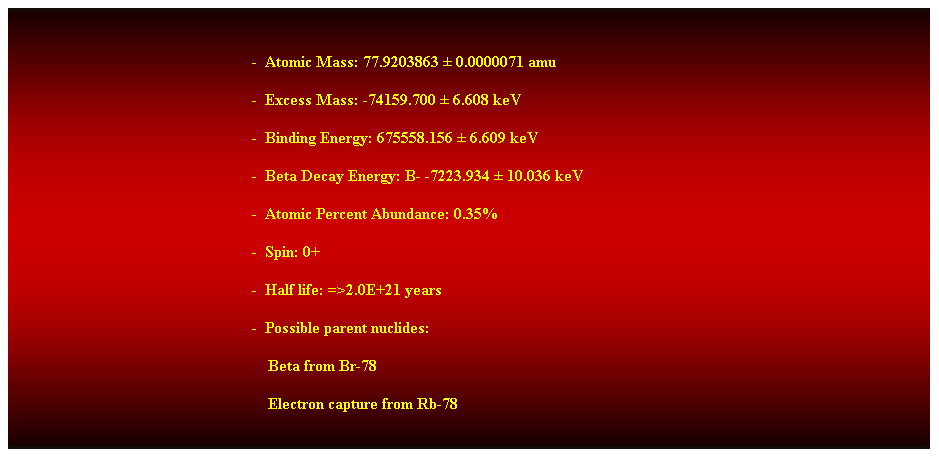 Cuadro de texto:  
-  Atomic Mass: 77.9203863  0.0000071 amu 
-  Excess Mass: -74159.700  6.608 keV 
-  Binding Energy: 675558.156  6.609 keV 
-  Beta Decay Energy: B- -7223.934  10.036 keV 
-  Atomic Percent Abundance: 0.35% 
-  Spin: 0+ 
-  Half life: =>2.0E+21 years 
-  Possible parent nuclides: 
    Beta from Br-78 
    Electron capture from Rb-78 
