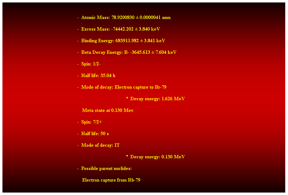 Cuadro de texto:  
-  Atomic Mass: 78.9200830  0.0000041 amu 
-  Excess Mass: -74442.202  3.840 keV 
-  Binding Energy: 683911.982  3.841 keV 
-  Beta Decay Energy: B- -3645.613  7.604 keV 
-  Spin: 1/2- 
-  Half life: 35.04 h 
-  Mode of decay: Electron capture to Br-79 
  Decay energy: 1.626 MeV 
    Meta state at 0.130 Mev 
-  Spin: 7/2+ 
-  Half life: 50 s 
-  Mode of decay: IT 
  Decay energy: 0.130 MeV 
-  Possible parent nuclides: 
    Electron capture from Rb-79 
