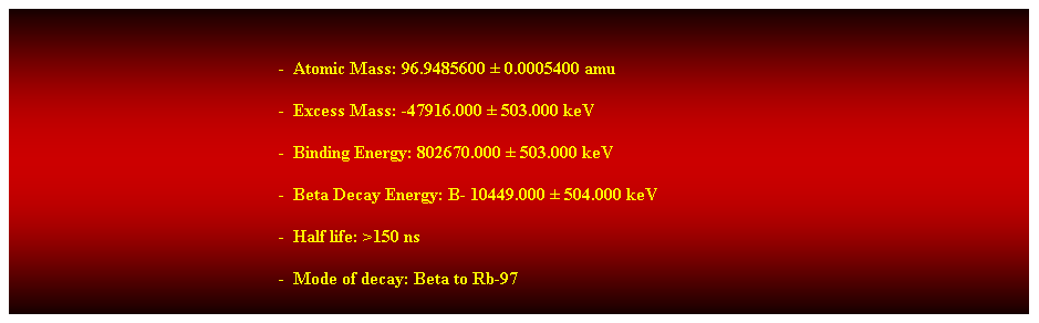 Cuadro de texto:  
-  Atomic Mass: 96.9485600  0.0005400 amu 
-  Excess Mass: -47916.000  503.000 keV 
-  Binding Energy: 802670.000  503.000 keV 
-  Beta Decay Energy: B- 10449.000  504.000 keV 
-  Half life: >150 ns 
-  Mode of decay: Beta to Rb-97 
