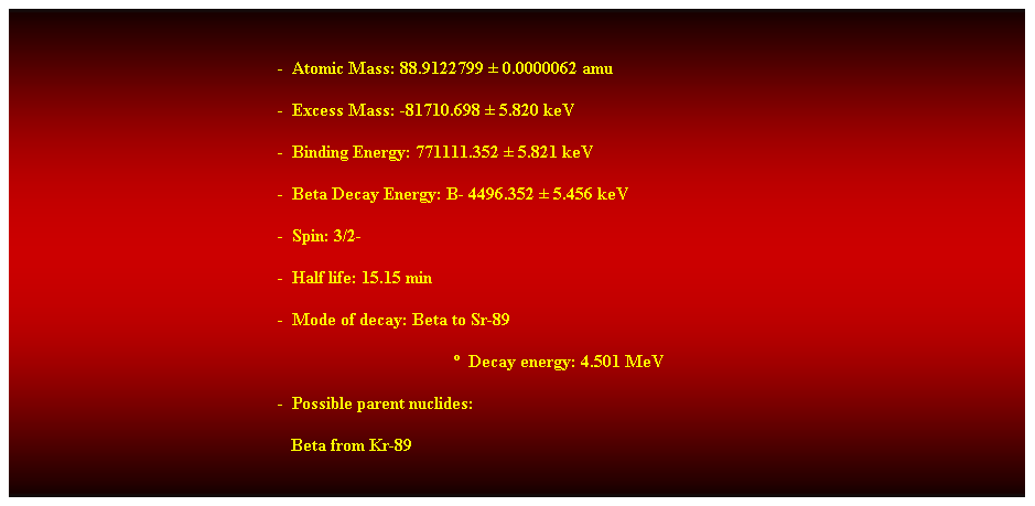 Cuadro de texto:  
-  Atomic Mass: 88.9122799  0.0000062 amu 
-  Excess Mass: -81710.698  5.820 keV 
-  Binding Energy: 771111.352  5.821 keV 
-  Beta Decay Energy: B- 4496.352  5.456 keV 
-  Spin: 3/2- 
-  Half life: 15.15 min 
-  Mode of decay: Beta to Sr-89 
  Decay energy: 4.501 MeV 
-  Possible parent nuclides: 
                                                               Beta from Kr-89 
