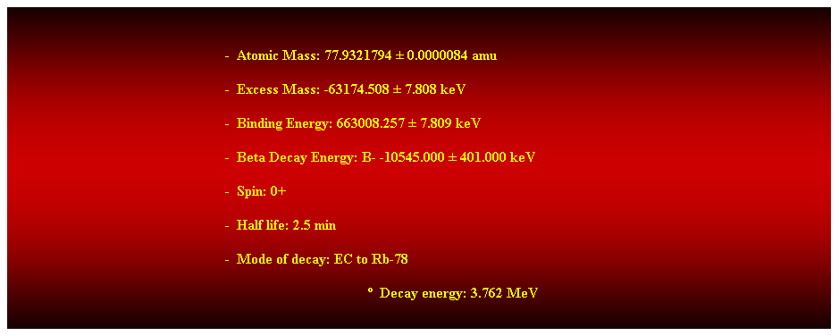 Cuadro de texto:  
-  Atomic Mass: 77.9321794  0.0000084 amu 
-  Excess Mass: -63174.508  7.808 keV 
-  Binding Energy: 663008.257  7.809 keV 
-  Beta Decay Energy: B- -10545.000  401.000 keV 
-  Spin: 0+ 
-  Half life: 2.5 min 
-  Mode of decay: EC to Rb-78 
  Decay energy: 3.762 MeV 
