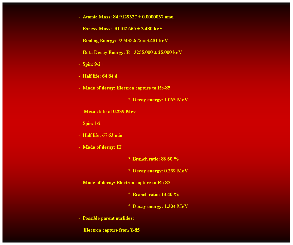 Cuadro de texto:  
-  Atomic Mass: 84.9129327  0.0000037 amu 
-  Excess Mass: -81102.665  3.480 keV 
-  Binding Energy: 737435.675  3.481 keV 
-  Beta Decay Energy: B- -3255.000  25.000 keV 
-  Spin: 9/2+ 
-  Half life: 64.84 d 
-  Mode of decay: Electron capture to Rb-85 
  Decay energy: 1.065 MeV 
    Meta state at 0.239 Mev 
-  Spin: 1/2- 
-  Half life: 67.63 min 
-  Mode of decay: IT 
  Branch ratio: 86.60 % 
  Decay energy: 0.239 MeV 
-  Mode of decay: Electron capture to Rb-85 
  Branch ratio: 13.40 % 
  Decay energy: 1.304 MeV 
-  Possible parent nuclides: 
    Electron capture from Y-85 
 
