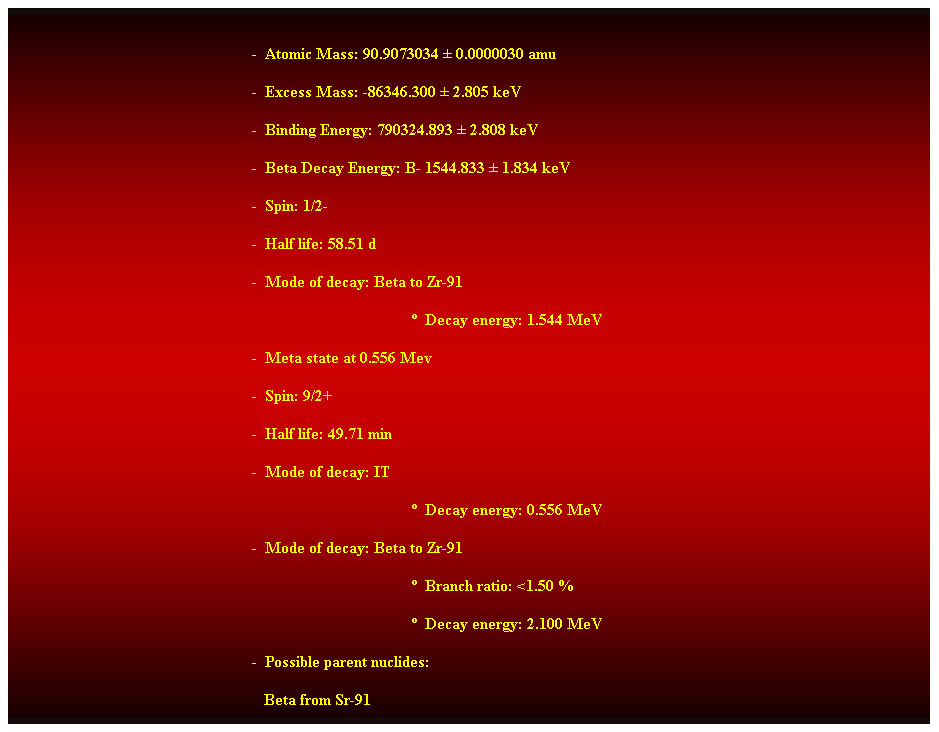 Cuadro de texto:  
-  Atomic Mass: 90.9073034  0.0000030 amu 
-  Excess Mass: -86346.300  2.805 keV 
-  Binding Energy: 790324.893  2.808 keV 
-  Beta Decay Energy: B- 1544.833  1.834 keV 
-  Spin: 1/2- 
-  Half life: 58.51 d 
-  Mode of decay: Beta to Zr-91 
  Decay energy: 1.544 MeV 
-  Meta state at 0.556 Mev 
-  Spin: 9/2+ 
-  Half life: 49.71 min 
-  Mode of decay: IT 
  Decay energy: 0.556 MeV 
-  Mode of decay: Beta to Zr-91 
  Branch ratio: <1.50 % 
  Decay energy: 2.100 MeV 
-  Possible parent nuclides: 
                                                               Beta from Sr-91 
