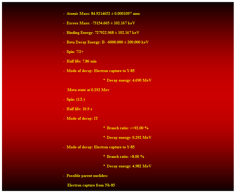 Cuadro de texto:  
-  Atomic Mass: 84.9214652  0.0001097 amu 
-  Excess Mass: -73154.665  102.167 keV 
-  Binding Energy: 727922.968  102.167 keV 
-  Beta Decay Energy: B- -6000.000  200.000 keV 
-  Spin: 7/2+ 
-  Half life: 7.86 min 
-  Mode of decay: Electron capture to Y-85 
  Decay energy: 4.690 MeV 
    Meta state at 0.292 Mev 
-  Spin: (1/2-) 
-  Half life: 10.9 s 
-  Mode of decay: IT 
  Branch ratio: <=92.00 % 
  Decay energy: 0.292 MeV 
-  Mode of decay: Electron capture to Y-85 
  Branch ratio: >8.00 % 
  Decay energy: 4.982 MeV 
-  Possible parent nuclides:
                                                                Electron capture from Nb-85 
