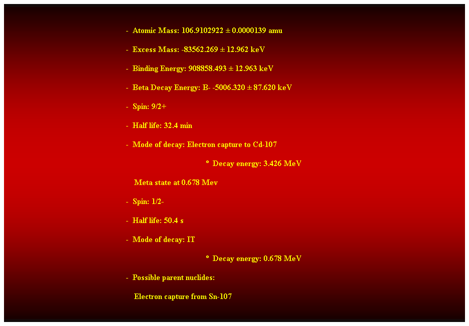 Cuadro de texto:  
-  Atomic Mass: 106.9102922  0.0000139 amu 
-  Excess Mass: -83562.269  12.962 keV 
-  Binding Energy: 908858.493  12.963 keV 
-  Beta Decay Energy: B- -5006.320  87.620 keV 
-  Spin: 9/2+ 
-  Half life: 32.4 min 
-  Mode of decay: Electron capture to Cd-107 
  Decay energy: 3.426 MeV 
    Meta state at 0.678 Mev 
-  Spin: 1/2- 
-  Half life: 50.4 s 
-  Mode of decay: IT 
  Decay energy: 0.678 MeV 
-  Possible parent nuclides: 
    Electron capture from Sn-107 
 
