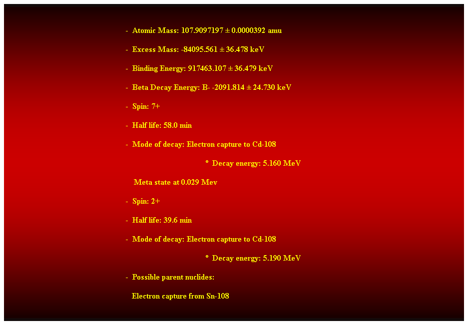 Cuadro de texto:  
-  Atomic Mass: 107.9097197  0.0000392 amu 
-  Excess Mass: -84095.561  36.478 keV 
-  Binding Energy: 917463.107  36.479 keV 
-  Beta Decay Energy: B- -2091.814  24.730 keV 
-  Spin: 7+ 
-  Half life: 58.0 min 
-  Mode of decay: Electron capture to Cd-108 
  Decay energy: 5.160 MeV 
    Meta state at 0.029 Mev 
-  Spin: 2+ 
-  Half life: 39.6 min 
-  Mode of decay: Electron capture to Cd-108 
  Decay energy: 5.190 MeV 
-  Possible parent nuclides: 
   Electron capture from Sn-108  
