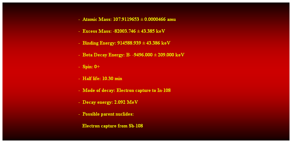 Cuadro de texto:  
-  Atomic Mass: 107.9119653  0.0000466 amu 
-  Excess Mass: -82003.746  43.385 keV 
-  Binding Energy: 914588.939  43.386 keV 
-  Beta Decay Energy: B- -9496.000  209.000 keV 
-  Spin: 0+ 
-  Half life: 10.30 min 
-  Mode of decay: Electron capture to In-108 
-  Decay energy: 2.092 MeV 
-  Possible parent nuclides: 
   Electron capture from Sb-108 
