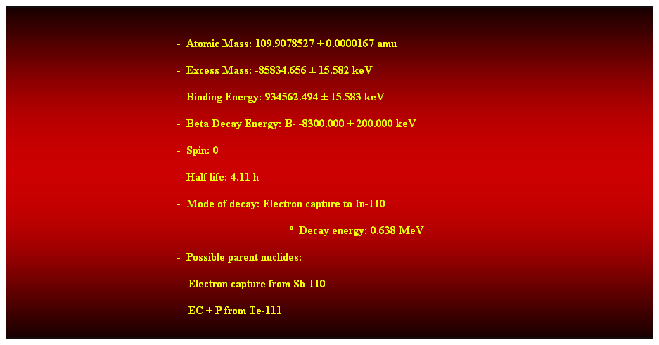 Cuadro de texto:  
-  Atomic Mass: 109.9078527  0.0000167 amu 
-  Excess Mass: -85834.656  15.582 keV 
-  Binding Energy: 934562.494  15.583 keV 
-  Beta Decay Energy: B- -8300.000  200.000 keV 
-  Spin: 0+ 
-  Half life: 4.11 h 
-  Mode of decay: Electron capture to In-110 
  Decay energy: 0.638 MeV 
-  Possible parent nuclides: 
                                                                Electron capture from Sb-110 
                                                                EC + P from Te-111 
