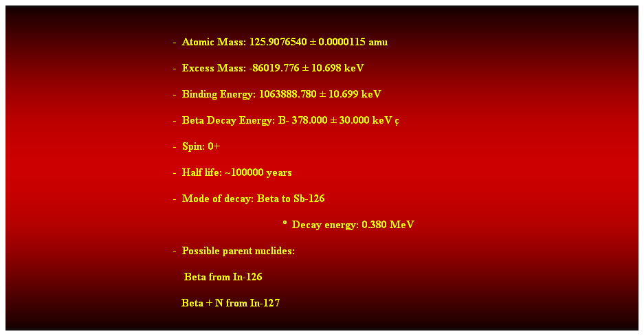 Cuadro de texto:  
-  Atomic Mass: 125.9076540  0.0000115 amu 
-  Excess Mass: -86019.776  10.698 keV 
-  Binding Energy: 1063888.780  10.699 keV 
-  Beta Decay Energy: B- 378.000  30.000 keV 
-  Spin: 0+ 
-  Half life: ~100000 years 
-  Mode of decay: Beta to Sb-126 
  Decay energy: 0.380 MeV 
-  Possible parent nuclides: 
                                                                Beta from In-126 
                                                               Beta + N from In-127 
