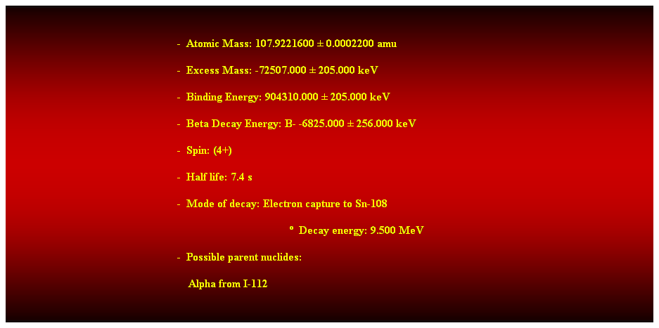 Cuadro de texto:  
-  Atomic Mass: 107.9221600  0.0002200 amu 
-  Excess Mass: -72507.000  205.000 keV 
-  Binding Energy: 904310.000  205.000 keV 
-  Beta Decay Energy: B- -6825.000  256.000 keV 
-  Spin: (4+) 
-  Half life: 7.4 s 
-  Mode of decay: Electron capture to Sn-108 
  Decay energy: 9.500 MeV 
-  Possible parent nuclides: 
    Alpha from I-112 
