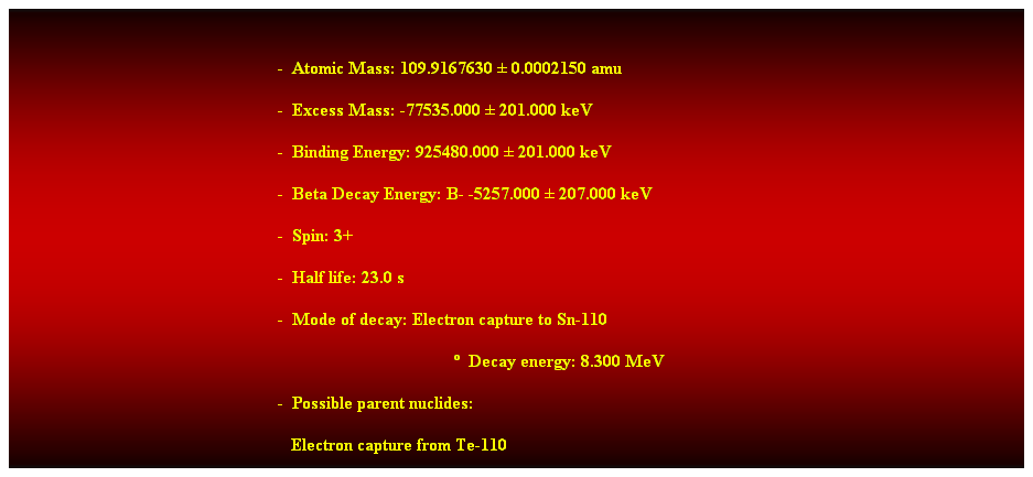 Cuadro de texto:  
-  Atomic Mass: 109.9167630  0.0002150 amu 
-  Excess Mass: -77535.000  201.000 keV 
-  Binding Energy: 925480.000  201.000 keV 
-  Beta Decay Energy: B- -5257.000  207.000 keV 
-  Spin: 3+ 
-  Half life: 23.0 s 
-  Mode of decay: Electron capture to Sn-110 
  Decay energy: 8.300 MeV 
-  Possible parent nuclides: 
   Electron capture from Te-110 
