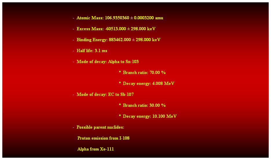 Cuadro de texto:  
-  Atomic Mass: 106.9350360  0.0003200 amu 
-  Excess Mass: -60513.000  298.000 keV 
-  Binding Energy: 883462.000  298.000 keV 
-  Half life: 3.1 ms 
-  Mode of decay: Alpha to Sn-103 
  Branch ratio: 70.00 % 
  Decay energy: 4.008 MeV 
-  Mode of decay: EC to Sb-107 
  Branch ratio: 30.00 % 
  Decay energy: 10.100 MeV 
-  Possible parent nuclides: 
                                                                Proton emission from I-108 
                                                                Alpha from Xe-111 
