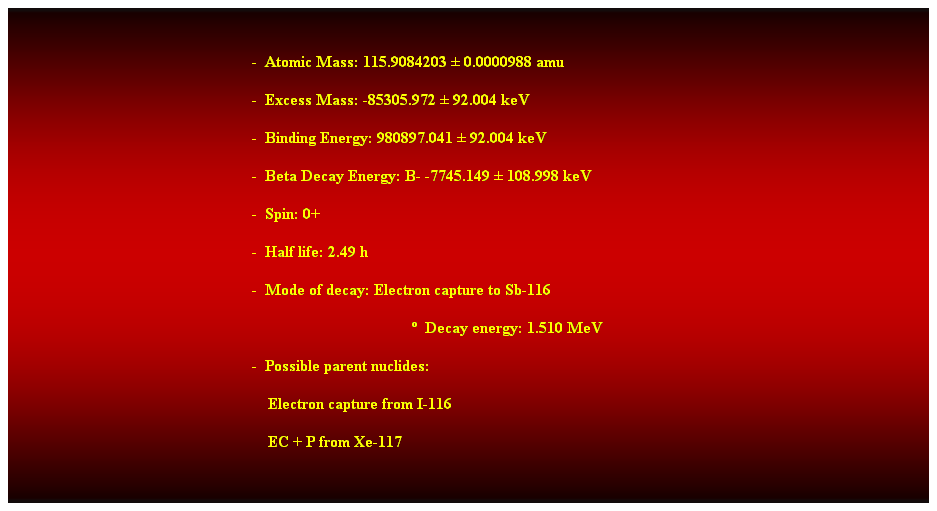 Cuadro de texto:  
-  Atomic Mass: 115.9084203  0.0000988 amu 
-  Excess Mass: -85305.972  92.004 keV 
-  Binding Energy: 980897.041  92.004 keV 
-  Beta Decay Energy: B- -7745.149  108.998 keV 
-  Spin: 0+ 
-  Half life: 2.49 h 
-  Mode of decay: Electron capture to Sb-116 
  Decay energy: 1.510 MeV 
-  Possible parent nuclides: 
    Electron capture from I-116 
    EC + P from Xe-117 
