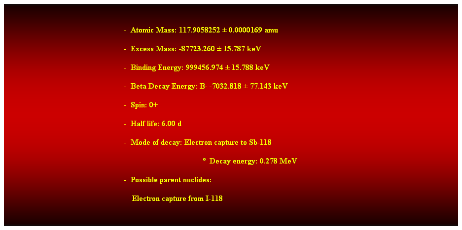 Cuadro de texto:  
-  Atomic Mass: 117.9058252  0.0000169 amu 
-  Excess Mass: -87723.260  15.787 keV 
-  Binding Energy: 999456.974  15.788 keV 
-  Beta Decay Energy: B- -7032.818  77.143 keV 
-  Spin: 0+ 
-  Half life: 6.00 d 
-  Mode of decay: Electron capture to Sb-118 
  Decay energy: 0.278 MeV 
-  Possible parent nuclides: 
    Electron capture from I-118 
