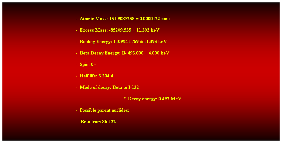 Cuadro de texto:  
-  Atomic Mass: 131.9085238  0.0000122 amu 
-  Excess Mass: -85209.535  11.392 keV 
-  Binding Energy: 1109941.769  11.393 keV 
-  Beta Decay Energy: B- 493.000  4.000 keV 
-  Spin: 0+ 
-  Half life: 3.204 d 
-  Mode of decay: Beta to I-132 
  Decay energy: 0.493 MeV 
-  Possible parent nuclides: 
    Beta from Sb-132 
