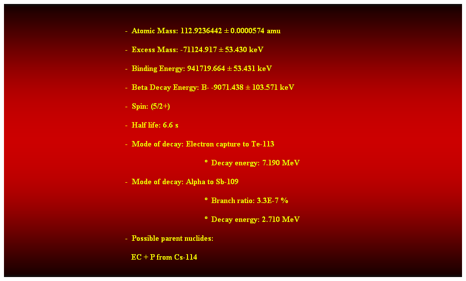 Cuadro de texto:  
-  Atomic Mass: 112.9236442  0.0000574 amu 
-  Excess Mass: -71124.917  53.430 keV 
-  Binding Energy: 941719.664  53.431 keV 
-  Beta Decay Energy: B- -9071.438  103.571 keV 
-  Spin: (5/2+) 
-  Half life: 6.6 s 
-  Mode of decay: Electron capture to Te-113 
  Decay energy: 7.190 MeV 
-  Mode of decay: Alpha to Sb-109 
  Branch ratio: 3.3E-7 % 
  Decay energy: 2.710 MeV 
-  Possible parent nuclides: 
   EC + P from Cs-114 
