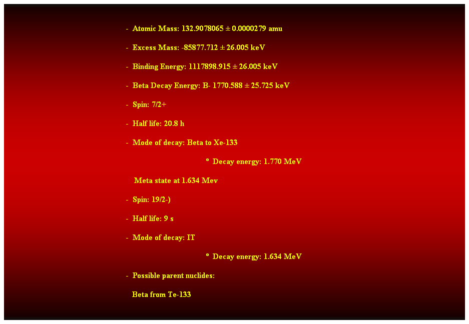 Cuadro de texto:  
-  Atomic Mass: 132.9078065  0.0000279 amu 
-  Excess Mass: -85877.712  26.005 keV 
-  Binding Energy: 1117898.915  26.005 keV 
-  Beta Decay Energy: B- 1770.588  25.725 keV 
-  Spin: 7/2+ 
-  Half life: 20.8 h 
-  Mode of decay: Beta to Xe-133 
  Decay energy: 1.770 MeV 
    Meta state at 1.634 Mev 
-  Spin: 19/2-) 
-  Half life: 9 s 
-  Mode of decay: IT 
  Decay energy: 1.634 MeV 
-  Possible parent nuclides: 
   Beta from Te-133 
