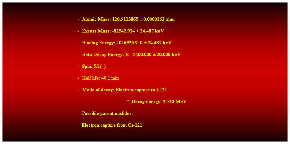 Cuadro de texto:  
-  Atomic Mass: 120.9113865  0.0000263 amu 
-  Excess Mass: -82542.934  24.487 keV 
-  Binding Energy: 1016925.910  24.487 keV 
-  Beta Decay Energy: B- -5400.000  20.000 keV 
-  Spin: 5/2(+) 
-  Half life: 40.1 min 
-  Mode of decay: Electron capture to I-121 
  Decay energy: 3.730 MeV 
-  Possible parent nuclides: 
   Electron capture from Cs-121 
