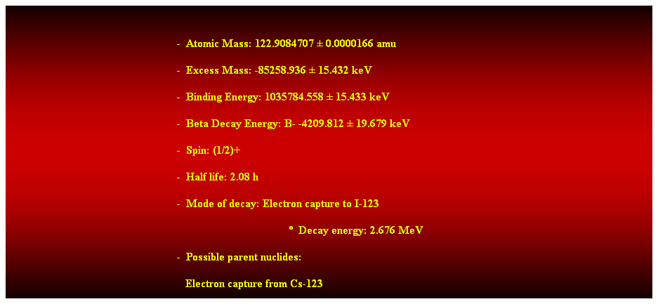 Cuadro de texto:  
-  Atomic Mass: 122.9084707  0.0000166 amu 
-  Excess Mass: -85258.936  15.432 keV 
-  Binding Energy: 1035784.558  15.433 keV 
-  Beta Decay Energy: B- -4209.812  19.679 keV 
-  Spin: (1/2)+ 
-  Half life: 2.08 h 
-  Mode of decay: Electron capture to I-123 
  Decay energy: 2.676 MeV 
-  Possible parent nuclides: 
   Electron capture from Cs-123 
