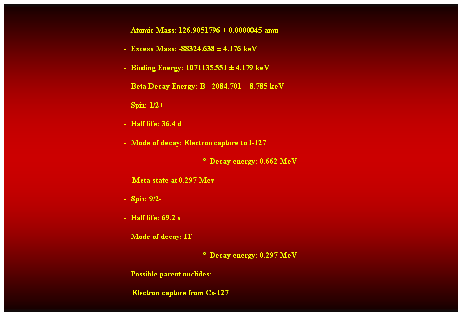 Cuadro de texto:  
-  Atomic Mass: 126.9051796  0.0000045 amu 
-  Excess Mass: -88324.638  4.176 keV 
-  Binding Energy: 1071135.551  4.179 keV 
-  Beta Decay Energy: B- -2084.701  8.785 keV 
-  Spin: 1/2+ 
-  Half life: 36.4 d 
-  Mode of decay: Electron capture to I-127 
  Decay energy: 0.662 MeV 
    Meta state at 0.297 Mev 
-  Spin: 9/2- 
-  Half life: 69.2 s 
-  Mode of decay: IT 
  Decay energy: 0.297 MeV 
-  Possible parent nuclides: 
    Electron capture from Cs-127 
