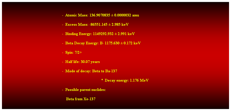 Cuadro de texto:  
-  Atomic Mass: 136.9070835  0.0000032 amu 
-  Excess Mass: -86551.145  2.985 keV 
-  Binding Energy: 1149292.932  2.991 keV 
-  Beta Decay Energy: B- 1175.630  0.172 keV 
-  Spin: 7/2+ 
-  Half life: 30.07 years 
-  Mode of decay: Beta to Ba-137 
  Decay energy: 1.176 MeV 
-  Possible parent nuclides: 
    Beta from Xe-137 
