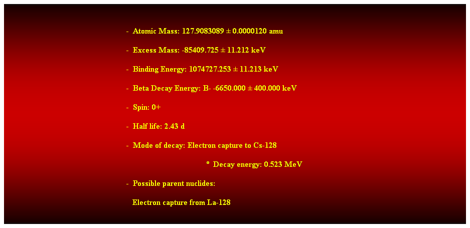 Cuadro de texto:  
-  Atomic Mass: 127.9083089  0.0000120 amu 
-  Excess Mass: -85409.725  11.212 keV 
-  Binding Energy: 1074727.253  11.213 keV 
-  Beta Decay Energy: B- -6650.000  400.000 keV 
-  Spin: 0+ 
-  Half life: 2.43 d 
-  Mode of decay: Electron capture to Cs-128 
  Decay energy: 0.523 MeV 
-  Possible parent nuclides: 
   Electron capture from La-128 
