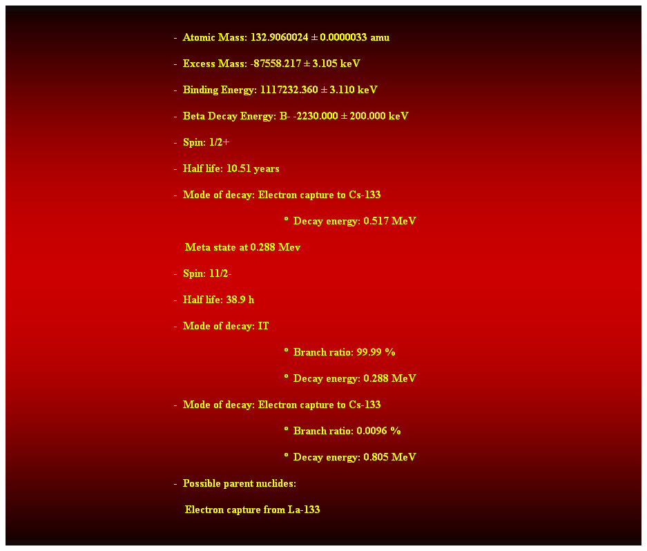 Cuadro de texto:  
-  Atomic Mass: 132.9060024  0.0000033 amu 
-  Excess Mass: -87558.217  3.105 keV 
-  Binding Energy: 1117232.360  3.110 keV 
-  Beta Decay Energy: B- -2230.000  200.000 keV 
-  Spin: 1/2+ 
-  Half life: 10.51 years 
-  Mode of decay: Electron capture to Cs-133 
  Decay energy: 0.517 MeV 
    Meta state at 0.288 Mev 
-  Spin: 11/2- 
-  Half life: 38.9 h 
-  Mode of decay: IT 
  Branch ratio: 99.99 % 
  Decay energy: 0.288 MeV 
-  Mode of decay: Electron capture to Cs-133 
  Branch ratio: 0.0096 % 
  Decay energy: 0.805 MeV 
-  Possible parent nuclides: 
    Electron capture from La-133 
