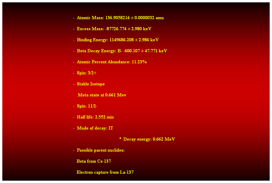 Cuadro de texto:  
-  Atomic Mass: 136.9058214  0.0000032 amu 
-  Excess Mass: -87726.774  2.980 keV 
-  Binding Energy: 1149686.208  2.986 keV 
-  Beta Decay Energy: B- -600.107  47.771 keV 
-  Atomic Percent Abundance: 11.23% 
-  Spin: 3/2+ 
-  Stable Isotope 
    Meta state at 0.661 Mev 
-  Spin: 11/2- 
-  Half life: 2.552 min 
-  Mode of decay: IT 
  Decay energy: 0.662 MeV 
-  Possible parent nuclides: 
                                                               Beta from Cs-137 
                                                               Electron capture from La-137 
