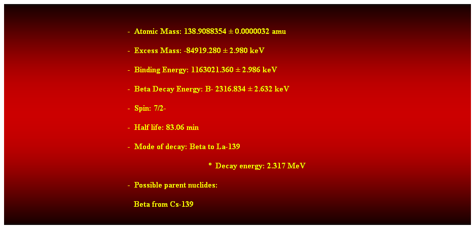 Cuadro de texto:  
-  Atomic Mass: 138.9088354  0.0000032 amu 
-  Excess Mass: -84919.280  2.980 keV 
-  Binding Energy: 1163021.360  2.986 keV 
-  Beta Decay Energy: B- 2316.834  2.632 keV 
-  Spin: 7/2- 
-  Half life: 83.06 min 
-  Mode of decay: Beta to La-139 
  Decay energy: 2.317 MeV 
-  Possible parent nuclides: 
   Beta from Cs-139 
