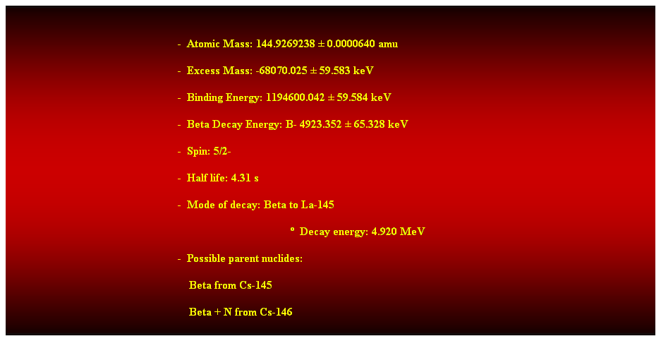 Cuadro de texto:  
-  Atomic Mass: 144.9269238  0.0000640 amu 
-  Excess Mass: -68070.025  59.583 keV 
-  Binding Energy: 1194600.042  59.584 keV 
-  Beta Decay Energy: B- 4923.352  65.328 keV 
-  Spin: 5/2- 
-  Half life: 4.31 s 
-  Mode of decay: Beta to La-145 
  Decay energy: 4.920 MeV 
-  Possible parent nuclides: 
    Beta from Cs-145 
    Beta + N from Cs-146 
