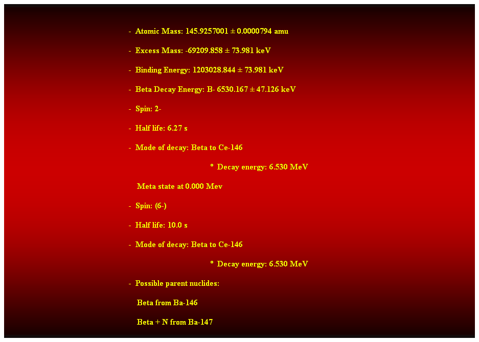 Cuadro de texto:  
-  Atomic Mass: 145.9257001  0.0000794 amu 
-  Excess Mass: -69209.858  73.981 keV 
-  Binding Energy: 1203028.844  73.981 keV 
-  Beta Decay Energy: B- 6530.167  47.126 keV 
-  Spin: 2- 
-  Half life: 6.27 s 
-  Mode of decay: Beta to Ce-146 
  Decay energy: 6.530 MeV 
                                                                Meta state at 0.000 Mev 
-  Spin: (6-) 
-  Half life: 10.0 s 
-  Mode of decay: Beta to Ce-146 
  Decay energy: 6.530 MeV 
-  Possible parent nuclides: 
    Beta from Ba-146 
    Beta + N from Ba-147 
