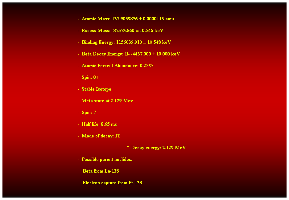 Cuadro de texto:  
-  Atomic Mass: 137.9059856  0.0000113 amu 
-  Excess Mass: -87573.860  10.546 keV 
-  Binding Energy: 1156039.910  10.548 keV 
-  Beta Decay Energy: B- -4437.000  10.000 keV 
-  Atomic Percent Abundance: 0.25% 
-  Spin: 0+ 
-  Stable Isotope 
   Meta state at 2.129 Mev 
-  Spin: 7- 
-  Half life: 8.65 ms 
-  Mode of decay: IT 
  Decay energy: 2.129 MeV 
-  Possible parent nuclides: 
                                                                Beta from La-138 
    Electron capture from Pr-138 
