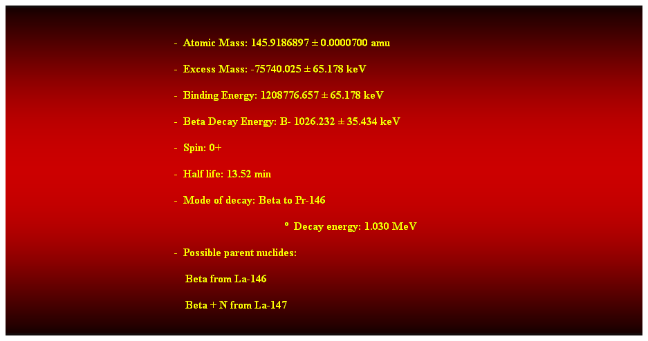 Cuadro de texto:  
-  Atomic Mass: 145.9186897  0.0000700 amu 
-  Excess Mass: -75740.025  65.178 keV 
-  Binding Energy: 1208776.657  65.178 keV 
-  Beta Decay Energy: B- 1026.232  35.434 keV 
-  Spin: 0+ 
-  Half life: 13.52 min 
-  Mode of decay: Beta to Pr-146 
  Decay energy: 1.030 MeV 
-  Possible parent nuclides: 
    Beta from La-146 
    Beta + N from La-147 
