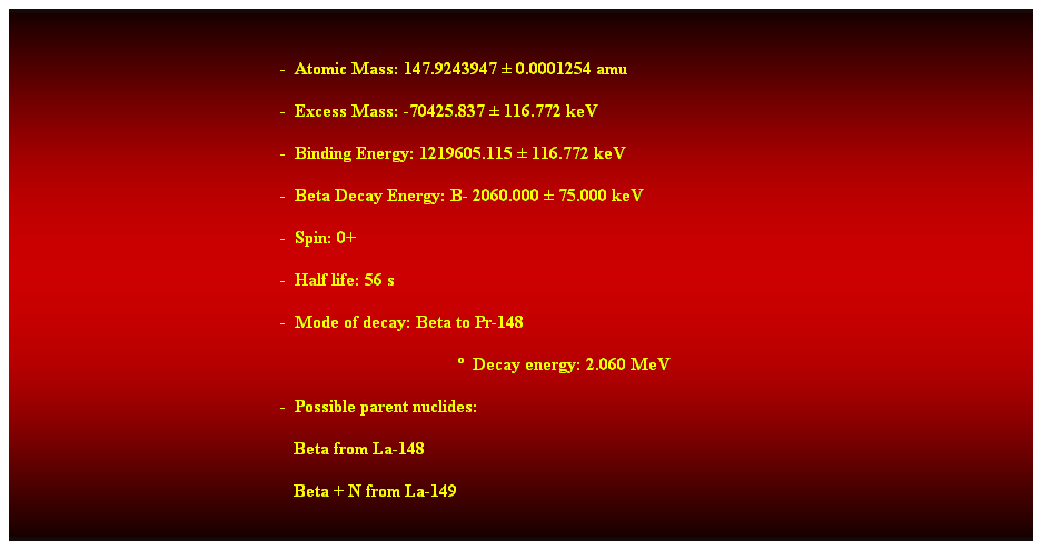 Cuadro de texto:  
-  Atomic Mass: 147.9243947  0.0001254 amu 
-  Excess Mass: -70425.837  116.772 keV 
-  Binding Energy: 1219605.115  116.772 keV 
-  Beta Decay Energy: B- 2060.000  75.000 keV 
-  Spin: 0+ 
-  Half life: 56 s 
-  Mode of decay: Beta to Pr-148 
  Decay energy: 2.060 MeV 
-  Possible parent nuclides:  
                                                               Beta from La-148 
                                                               Beta + N from La-149 
