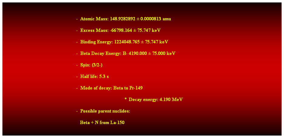 Cuadro de texto:  
-  Atomic Mass: 148.9282892  0.0000813 amu 
-  Excess Mass: -66798.164  75.747 keV 
-  Binding Energy: 1224048.765  75.747 keV 
-  Beta Decay Energy: B- 4190.000  75.000 keV 
-  Spin: (3/2-) 
-  Half life: 5.3 s 
-  Mode of decay: Beta to Pr-149 
  Decay energy: 4.190 MeV 
-  Possible parent nuclides: 
   Beta + N from La-150 
